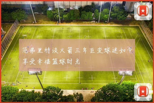 范弗里特谈火箭三年巨变球迷如今享受幸福篮球时光