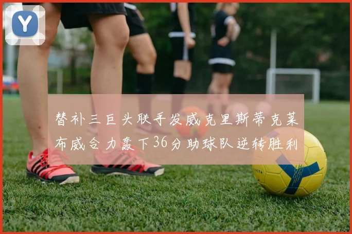 替补三巨头联手发威克里斯蒂克莱布威合力轰下36分助球队逆转胜利