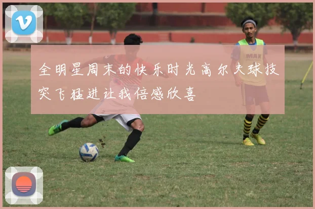 全明星周末的快乐时光高尔夫球技突飞猛进让我倍感欣喜