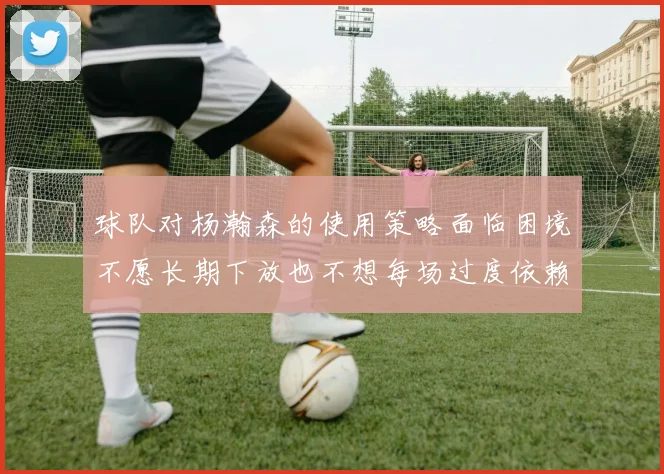 球队对杨瀚森的使用策略面临困境不愿长期下放也不想每场过度依赖