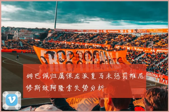 姆巴佩归属保龙派皇马未惩罚维尼修斯致阿隆索失势分析