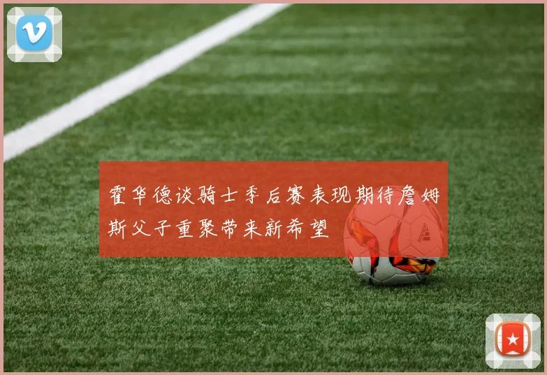 霍华德谈骑士季后赛表现期待詹姆斯父子重聚带来新希望