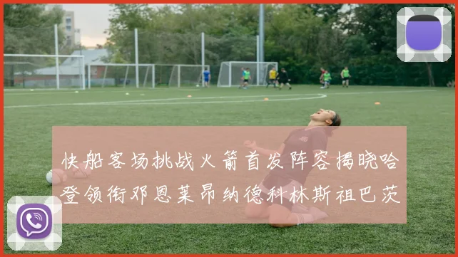 快船客场挑战火箭首发阵容揭晓哈登领衔邓恩莱昂纳德科林斯祖巴茨共战强敌
