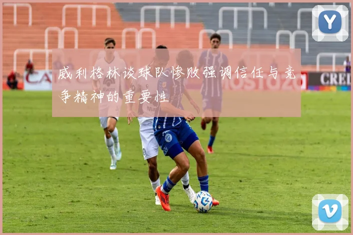 威利格林谈球队惨败强调信任与竞争精神的重要性