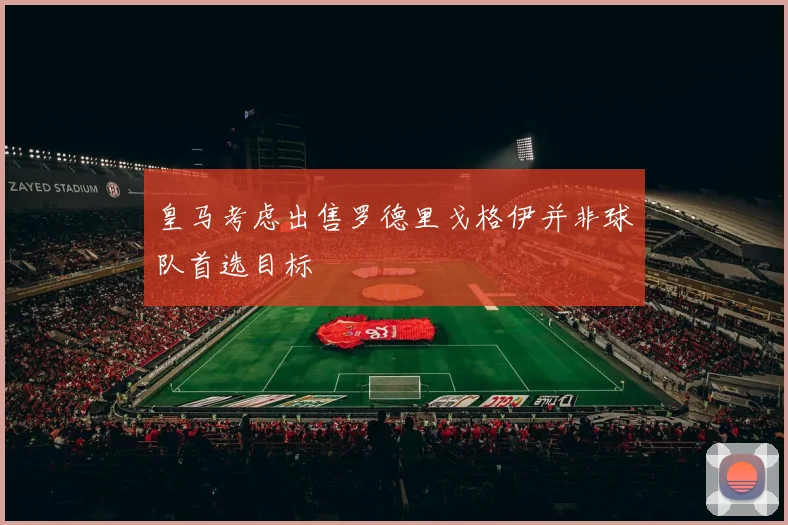 皇马考虑出售罗德里戈格伊并非球队首选目标