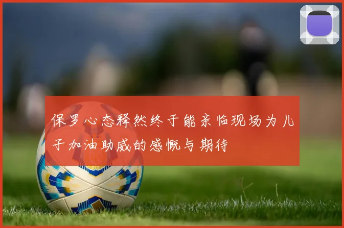 保罗心态释然终于能亲临现场为儿子加油助威的感慨与期待