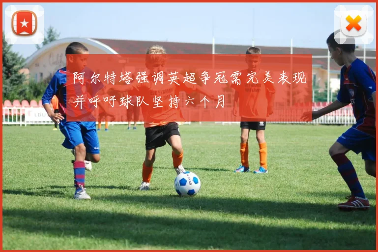 阿尔特塔强调英超争冠需完美表现并呼吁球队坚持六个月