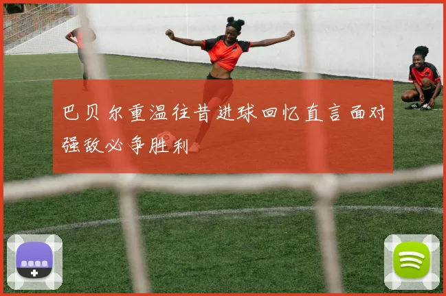 巴贝尔重温往昔进球回忆直言面对强敌必争胜利
