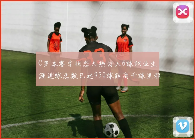 C罗本赛季状态火热打入6球职业生涯进球总数已达950球距离千球里程碑仅差50球