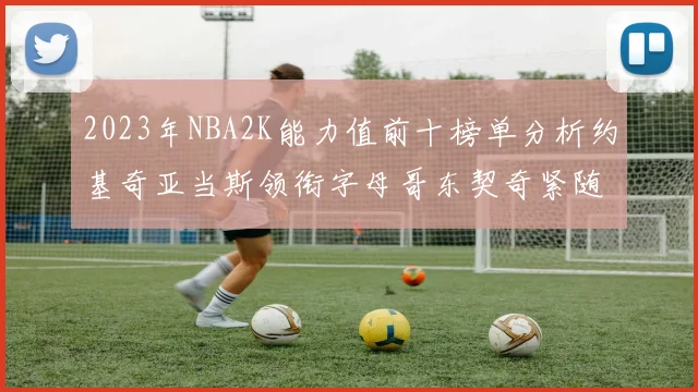 2023年NBA2K能力值前十榜单分析约基奇亚当斯领衔字母哥东契奇紧随其后
