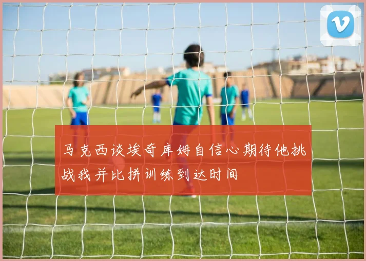 马克西谈埃奇库姆自信心期待他挑战我并比拼训练到达时间