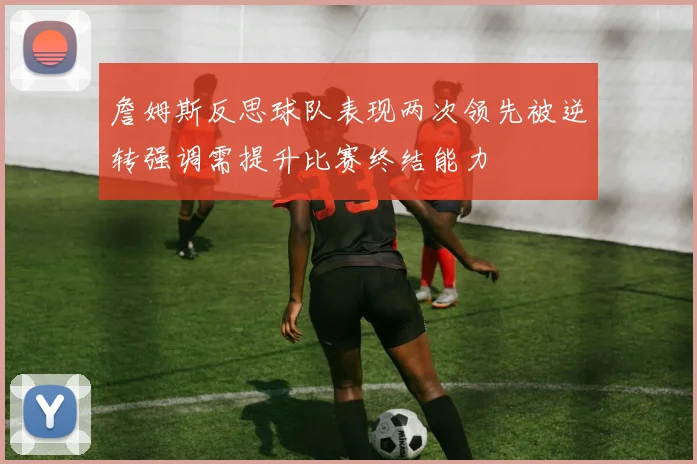 詹姆斯反思球队表现两次领先被逆转强调需提升比赛终结能力