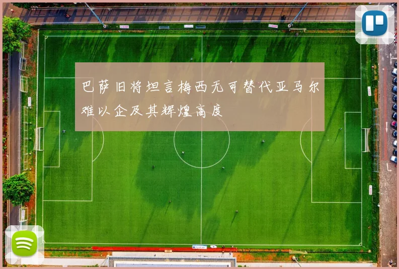 巴萨旧将坦言梅西无可替代亚马尔难以企及其辉煌高度