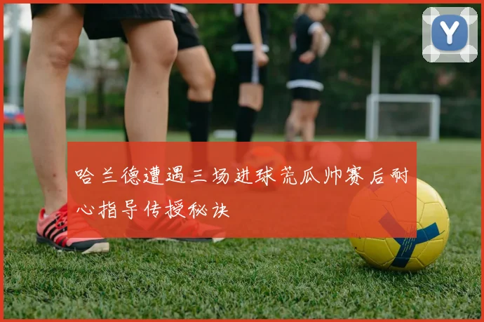 哈兰德遭遇三场进球荒瓜帅赛后耐心指导传授秘诀