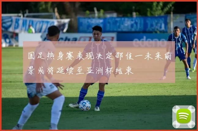 国足热身赛表现决定邵佳一未来前景或将延续至亚洲杯结束