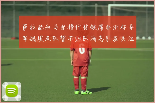 萨拉赫和马尔穆什将缺席非洲杯季军战埃及队暂不归队消息引发关注