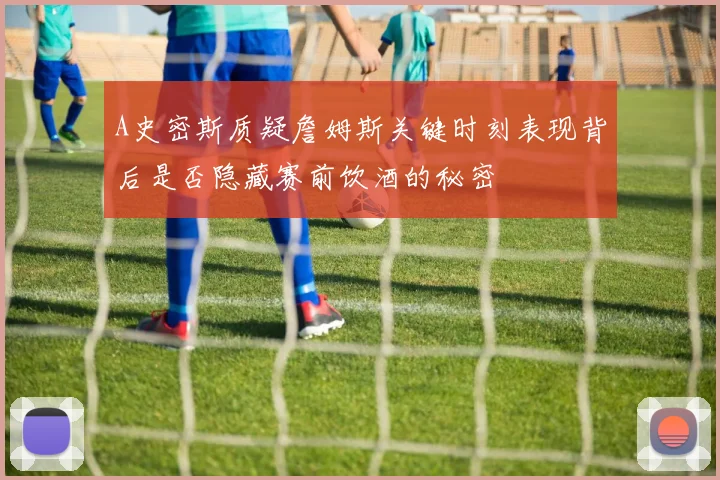 A史密斯质疑詹姆斯关键时刻表现背后是否隐藏赛前饮酒的秘密