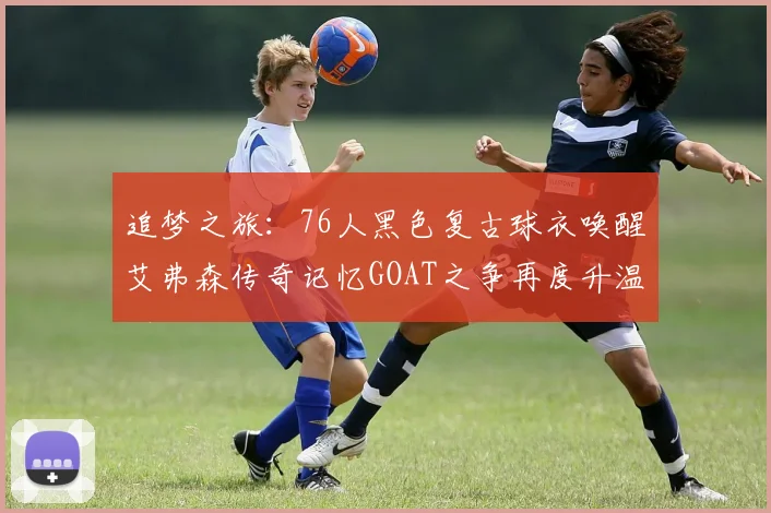 追梦之旅：76人黑色复古球衣唤醒艾弗森传奇记忆GOAT之争再度升温