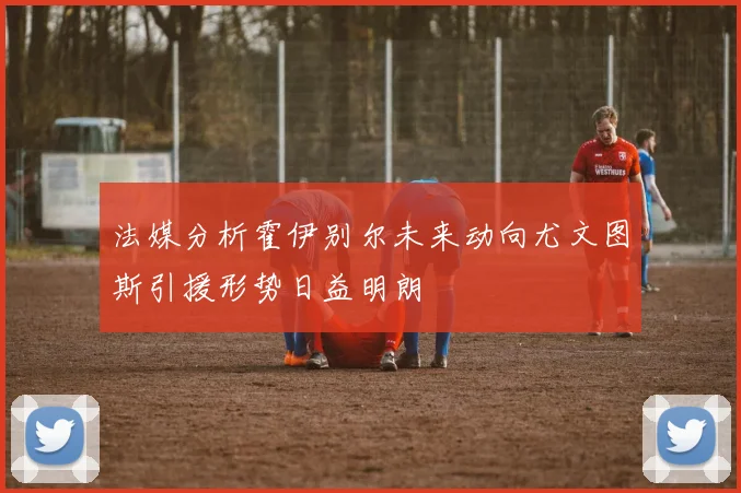法媒分析霍伊别尔未来动向尤文图斯引援形势日益明朗